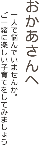おかあさんへ 一人で悩んでいませんか。お子さんの成長のために一歩前に進んでみましょう